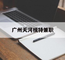 溧阳广州天河模特兼职(广州天河区雇用模特)